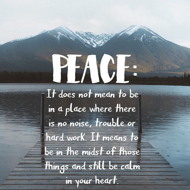 Peace: it does not mean to be in a place where there is no noise, trouble or hard work. It means to be in the midst of those things and still be calm in your heart.