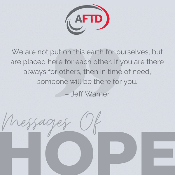 We are not put on this earth for ourselves, but are placed here for each other. If you are there always for others, then in time of need, someone will be there for you. – Jeff Warner
